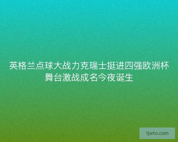 英格兰点球大战力克瑞士挺进四强欧洲杯舞台激战成名今夜诞生