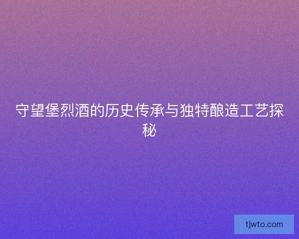 守望堡烈酒的历史传承与独特酿造工艺探秘