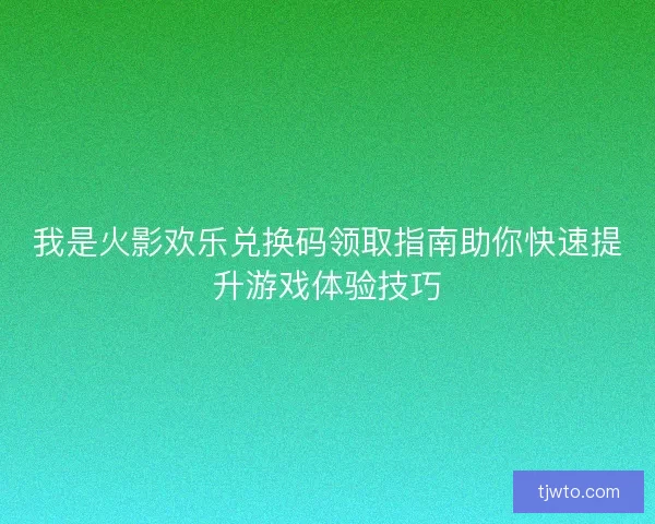 我是火影欢乐兑换码领取指南助你快速提升游戏体验技巧