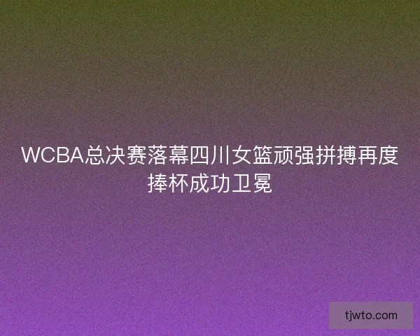 WCBA总决赛落幕四川女篮顽强拼搏再度捧杯成功卫冕