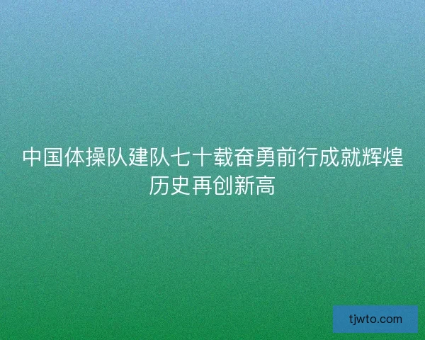 中国体操队建队七十载奋勇前行成就辉煌历史再创新高