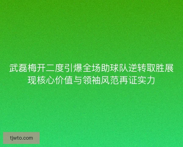 武磊梅开二度引爆全场助球队逆转取胜展现核心价值与领袖风范再证实力