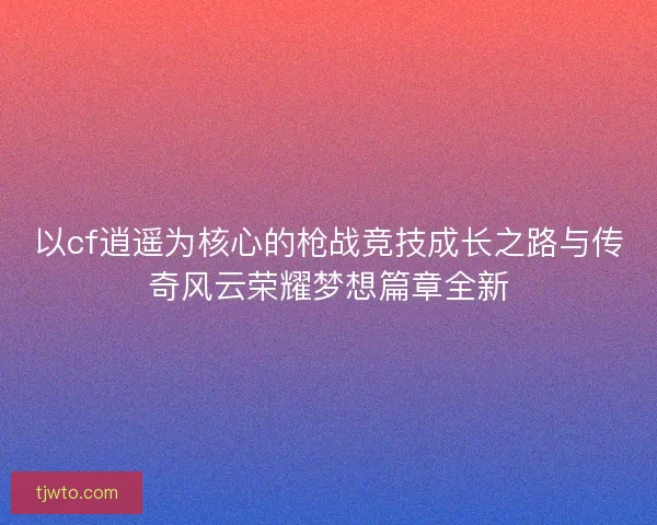 以cf逍遥为核心的枪战竞技成长之路与传奇风云荣耀梦想篇章全新