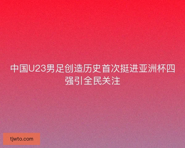 中国U23男足创造历史首次挺进亚洲杯四强引全民关注