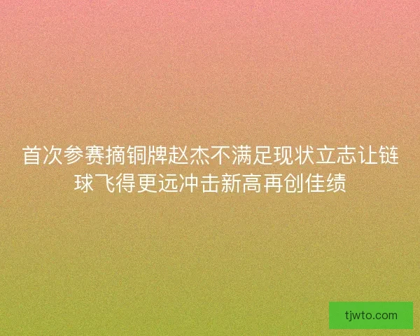 首次参赛摘铜牌赵杰不满足现状立志让链球飞得更远冲击新高再创佳绩