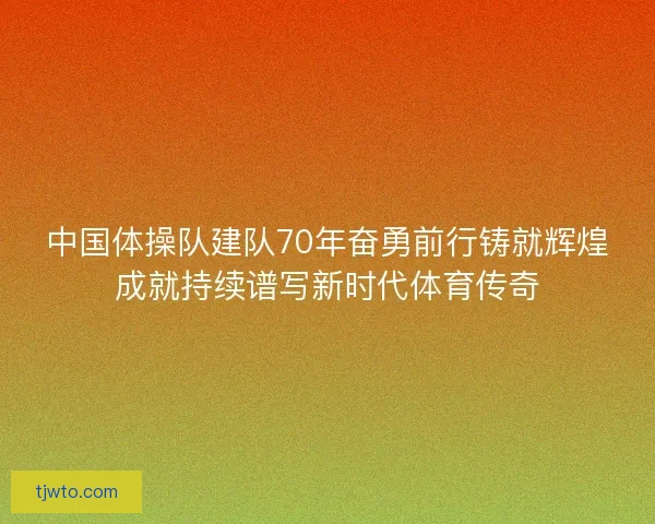 中国体操队建队70年奋勇前行铸就辉煌成就持续谱写新时代体育传奇