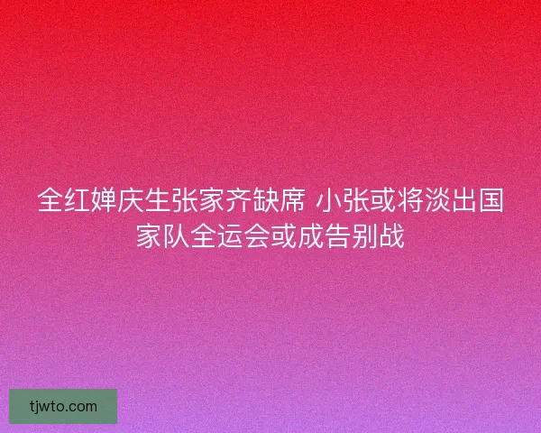 全红婵庆生张家齐缺席 小张或将淡出国家队全运会或成告别战