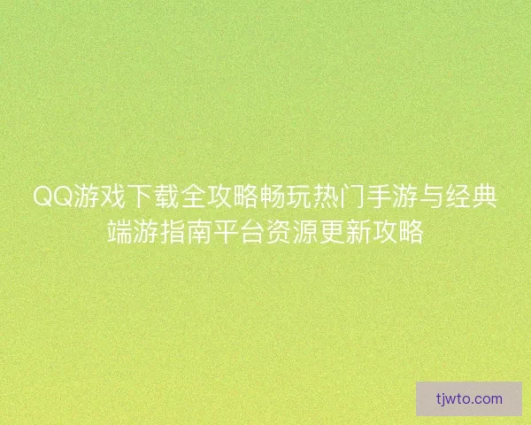 QQ游戏下载全攻略畅玩热门手游与经典端游指南平台资源更新攻略