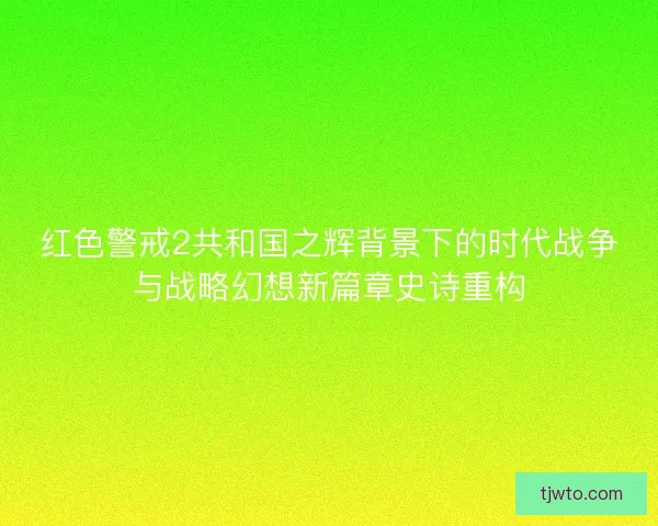 红色警戒2共和国之辉背景下的时代战争与战略幻想新篇章史诗重构
