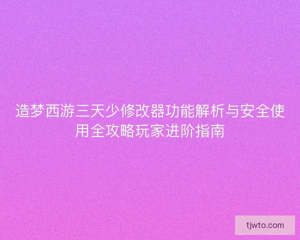 造梦西游三天少修改器功能解析与安全使用全攻略玩家进阶指南