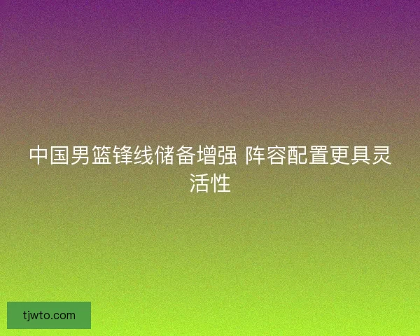 中国男篮锋线储备增强 阵容配置更具灵活性
