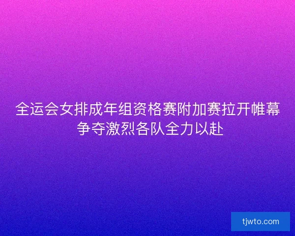 全运会女排成年组资格赛附加赛拉开帷幕 争夺激烈各队全力以赴