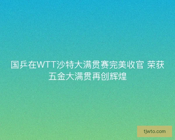国乒在WTT沙特大满贯赛完美收官 荣获五金大满贯再创辉煌