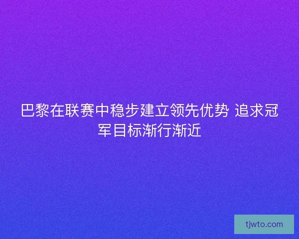 巴黎在联赛中稳步建立领先优势 追求冠军目标渐行渐近