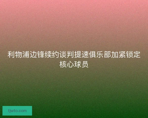 利物浦边锋续约谈判提速俱乐部加紧锁定核心球员