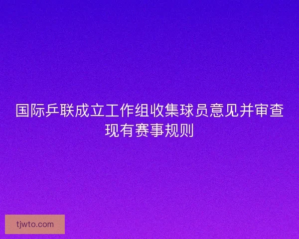 国际乒联成立工作组收集球员意见并审查现有赛事规则