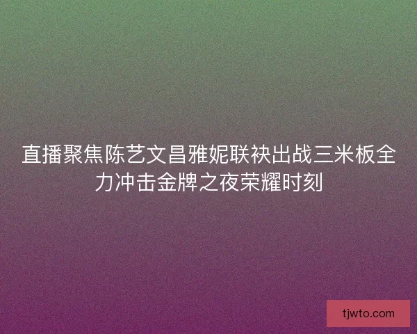 直播聚焦陈艺文昌雅妮联袂出战三米板全力冲击金牌之夜荣耀时刻